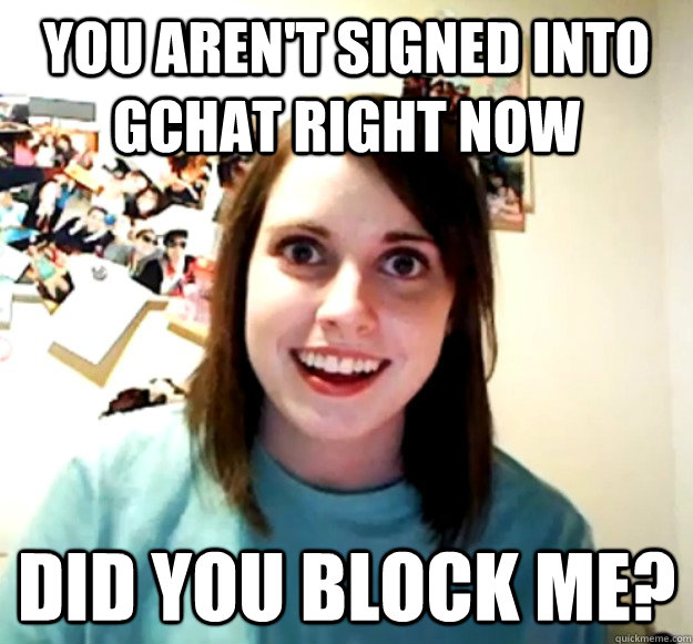 You aren't signed into gchat right now Did you block me?   Overly Attached Girlfriend
