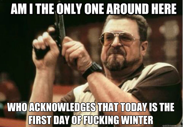 AM I THE ONLY ONE AROUND HERE Who acknowledges that today is the first day of fucking winter - AM I THE ONLY ONE AROUND HERE Who acknowledges that today is the first day of fucking winter  Misc