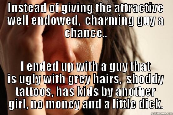 INSTEAD OF GIVING THE ATTRACTIVE WELL ENDOWED,  CHARMING GUY A CHANCE.. I ENDED UP WITH A GUY THAT IS UGLY WITH GREY HAIRS,  SHODDY TATTOOS, HAS KIDS BY ANOTHER GIRL, NO MONEY AND A LITTLE DICK. First World Problems