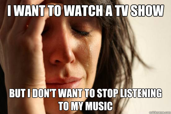 I want to watch a tv show But i don't want to stop listening to my music  First World Problems