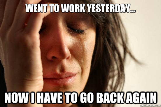 went to work yesterday... Now I have to go back again  First World Problems