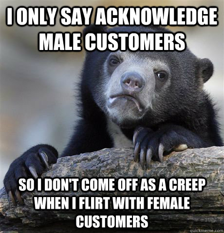 I only say acknowledge male customers So I don't come off as a creep when I flirt with female customers  Confession