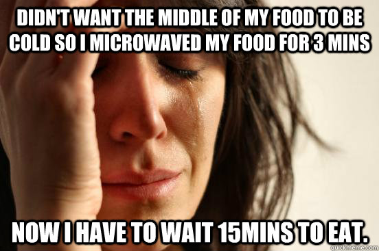Didn't want the middle of my food to be cold so I microwaved my food for 3 mins Now I have to wait 15mins to eat.  First World Problems