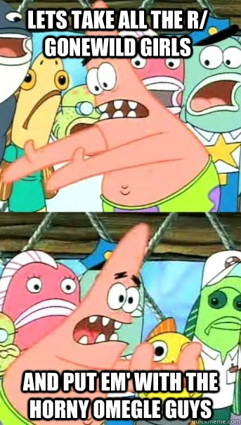 Lets take all the r/ gonewild girls and put em' with the horny omegle guys  Push it somewhere else Patrick