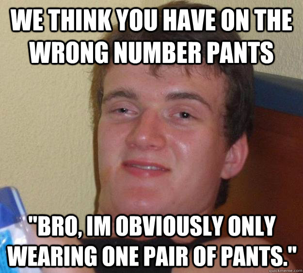 We think you have on the wrong number pants 