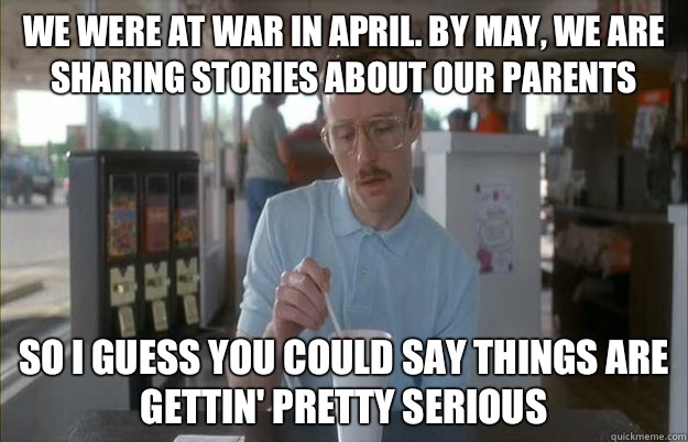 We were at war in April. By may, we are sharing stories about our parents So I guess you could say things are gettin' pretty serious  Kip from Napoleon Dynamite