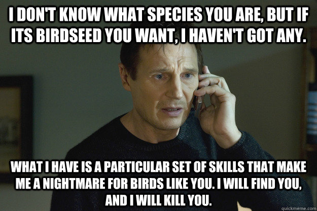 I don't know what species you are, but if its birdseed you want, I haven't got any. What I have is a particular set of skills that make me a nightmare for birds like you. I will find you, and i will kill you.  Taken Liam Neeson