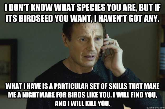 I don't know what species you are, but if its birdseed you want, I haven't got any. What I have is a particular set of skills that make me a nightmare for birds like you. I will find you, and i will kill you. - I don't know what species you are, but if its birdseed you want, I haven't got any. What I have is a particular set of skills that make me a nightmare for birds like you. I will find you, and i will kill you.  Taken Liam Neeson