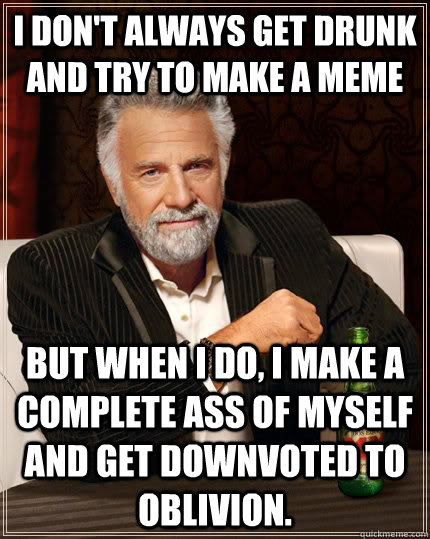 I don't always get drunk and try to make a meme But when I do, I make a complete ass of myself and get downvoted to oblivion.  - I don't always get drunk and try to make a meme But when I do, I make a complete ass of myself and get downvoted to oblivion.   The Most Interesting Man In The World