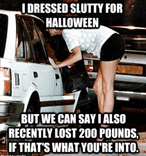 I dressed slutty for halloween But we can say I also recently lost 200 pounds, if that's what you're into.  Karma Whore