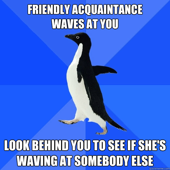 Friendly acquaintance 
waves at you look behind you to see if she's waving at somebody else - Friendly acquaintance 
waves at you look behind you to see if she's waving at somebody else  Socially Awkward Penguin