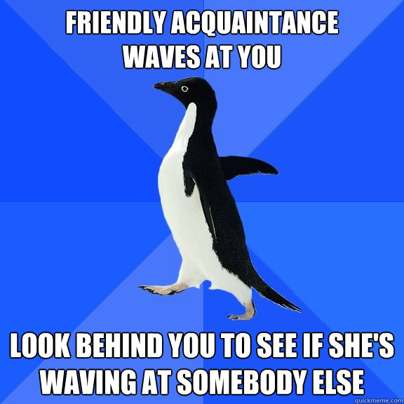 Friendly acquaintance 
waves at you look behind you to see if she's waving at somebody else  Socially Awkward Penguin