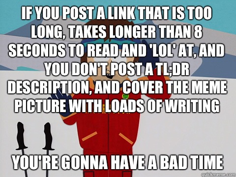 If you post a link that is too long, takes longer than 8 seconds to read and 'lol' at, and you don't post a TL;DR description, and cover the meme picture with loads of writing you're gonna have a bad time - If you post a link that is too long, takes longer than 8 seconds to read and 'lol' at, and you don't post a TL;DR description, and cover the meme picture with loads of writing you're gonna have a bad time  Youre gonna have a bad time