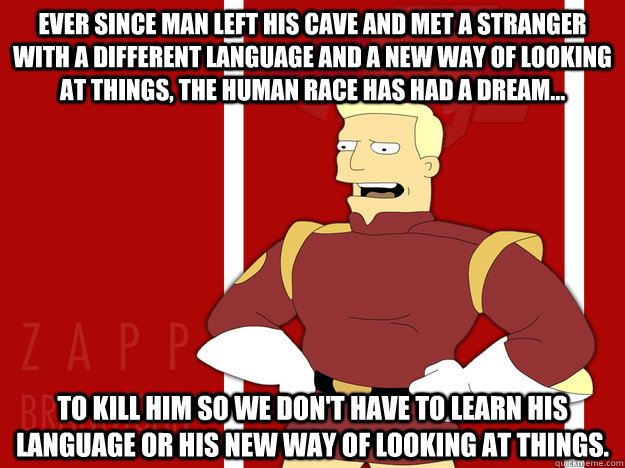Ever since man left his cave and met a stranger with a different language and a new way of looking at things, the human race has had a dream... to kill him so we don't have to learn his language or his new way of looking at things.  
