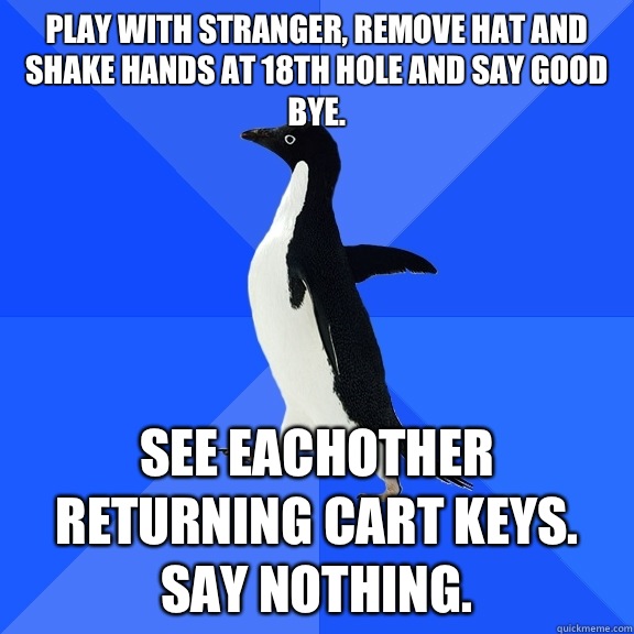 Play with stranger, remove hat and shake hands at 18th hole and say good bye.  See eachother returning cart keys. Say nothing.   Socially Awkward Penguin