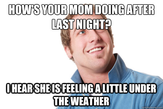 How's your mom doing after last night? I hear she is feeling a little under the weather  Misunderstood D-Bag