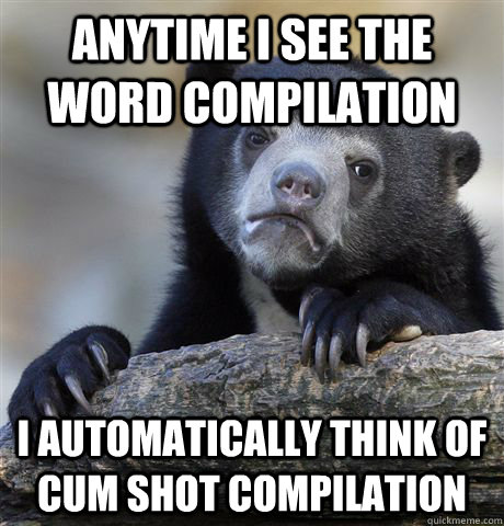 Anytime I see the word compilation I automatically think of cum shot compilation  Confession Bear