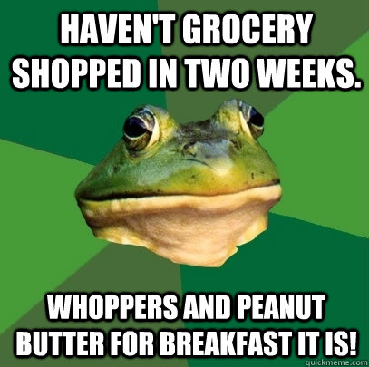 haven't grocery shopped in two weeks. Whoppers and peanut butter for breakfast it is!  Foul Bachelor Frog
