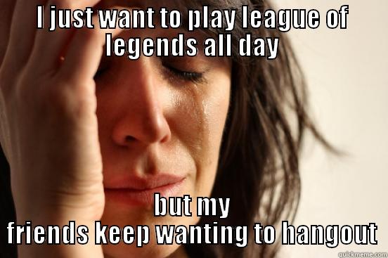 I JUST WANT TO PLAY LEAGUE OF LEGENDS ALL DAY BUT MY FRIENDS KEEP WANTING TO HANGOUT First World Problems