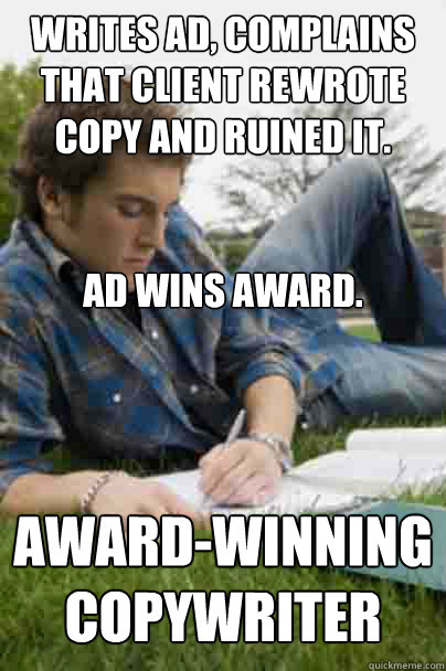 writes ad, complains that client rewrote copy and ruined it.


Ad wins award. Award-winning copywriter - writes ad, complains that client rewrote copy and ruined it.


Ad wins award. Award-winning copywriter  Junior Copywriter
