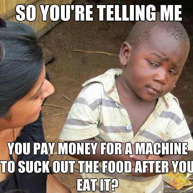 So you're telling me you pay money for a machine to suck out the food after you eat it?  sceptical african kid