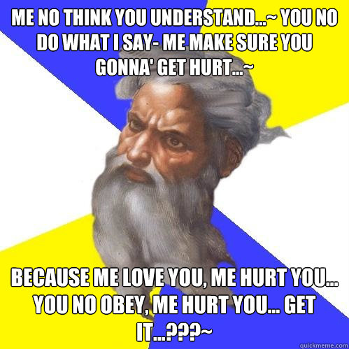 me no think you understand...~ you no do what i say- me make sure you gonna' get hurt...~ because me love you, me hurt you... you no obey, me hurt you... get it...???~  Advice God