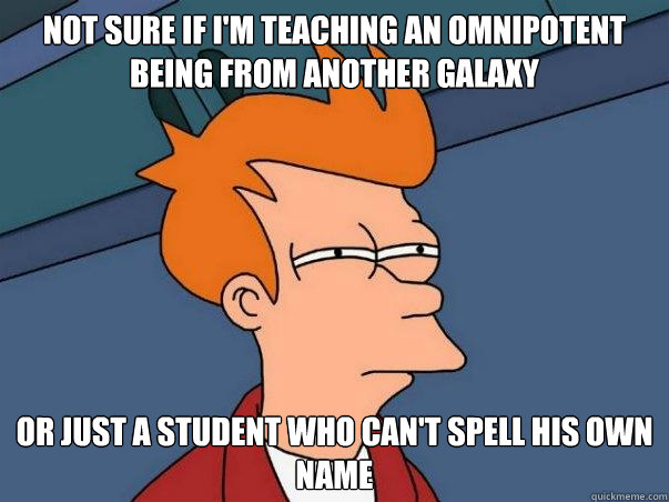 Not sure if I'm teaching an omnipotent being from another galaxy
 or just a student who can't spell his own name  Not sure if deaf