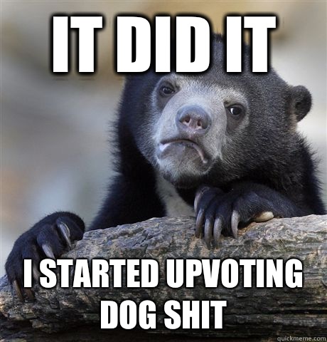 It did it I started upvoting dog shit  Confession Bear