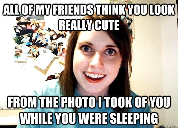 All of my friends think you look really cute From the photo I took of you while you were sleeping  Overly Attached Girlfriend