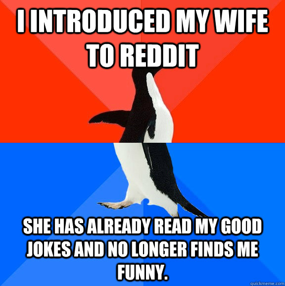 I introduced my wife to Reddit She has already read my good jokes and no longer finds me funny.  Socially Awesome Awkward Penguin