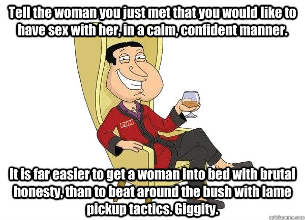 Tell the woman you just met that you would like to have sex with her, in a calm, confident manner. It is far easier to get a woman into bed with brutal honesty, than to beat around the bush with lame pickup tactics. Giggity.  