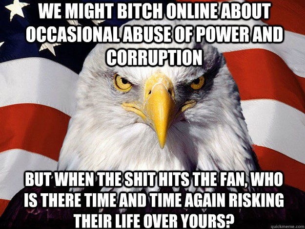 We might bitch online about occasional abuse of power and corruption but when the shit hits the fan, who is there time and time again risking their life over yours?  Patriotic Eagle