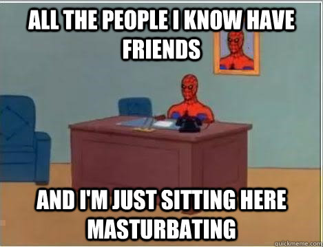 All the people I know have friends AND I'M JUST SITTING HERE masturbating - All the people I know have friends AND I'M JUST SITTING HERE masturbating  And im just sitting here