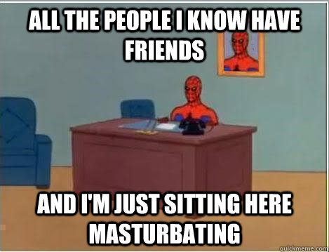 All the people I know have friends AND I'M JUST SITTING HERE masturbating  And im just sitting here