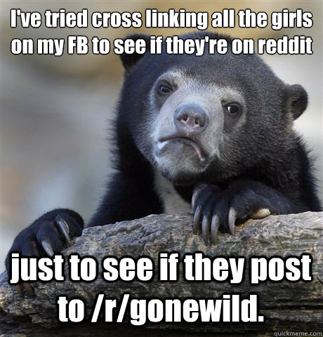 I've tried cross linking all the girls on my FB to see if they're on reddit just to see if they post to /r/gonewild.  Confession Bear
