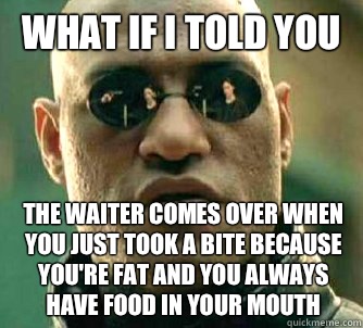 What if I told you The waiter comes over when you just took a bite because you're fat and you always have food in your mouth  What if I told you