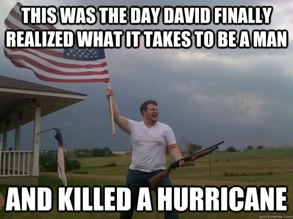 This was the day david finally realized what it takes to be a man And killed a hurricane - This was the day david finally realized what it takes to be a man And killed a hurricane  Overly Patriotic American