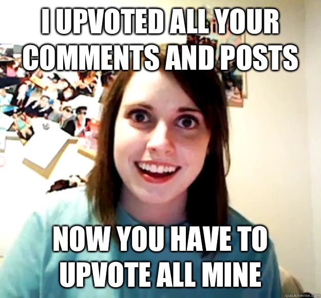 I upvoted all your comments and posts  Now you have to upvote all mine  Overly Attached Girlfriend