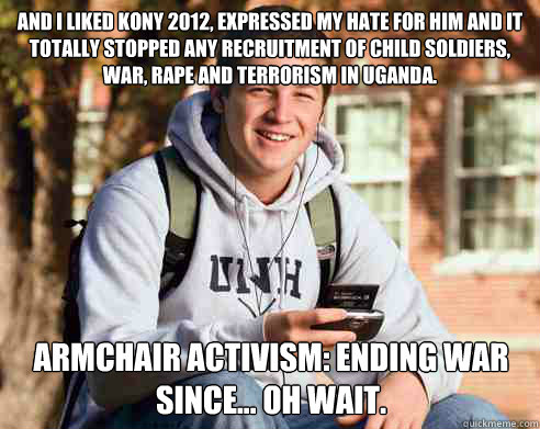 and i liked kony 2012, expressed my hate for him and it totally stopped any recruitment of child soldiers, war, rape and terrorism in Uganda.  armchair activism: ending war since... oh wait.   College Freshman