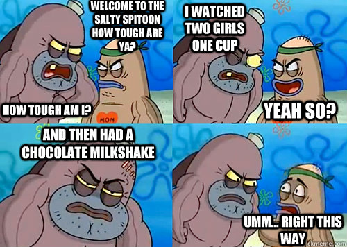 Welcome to the Salty Spitoon how tough are ya? HOW TOUGH AM I? I watched two girls one cup and then had a chocolate milkshake Umm... Right this way Yeah so?  Salty Spitoon How Tough Are Ya