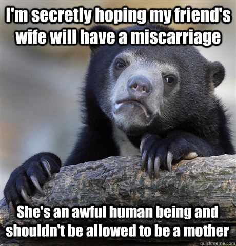 I'm secretly hoping my friend's wife will have a miscarriage  She's an awful human being and shouldn't be allowed to be a mother  Confession Bear