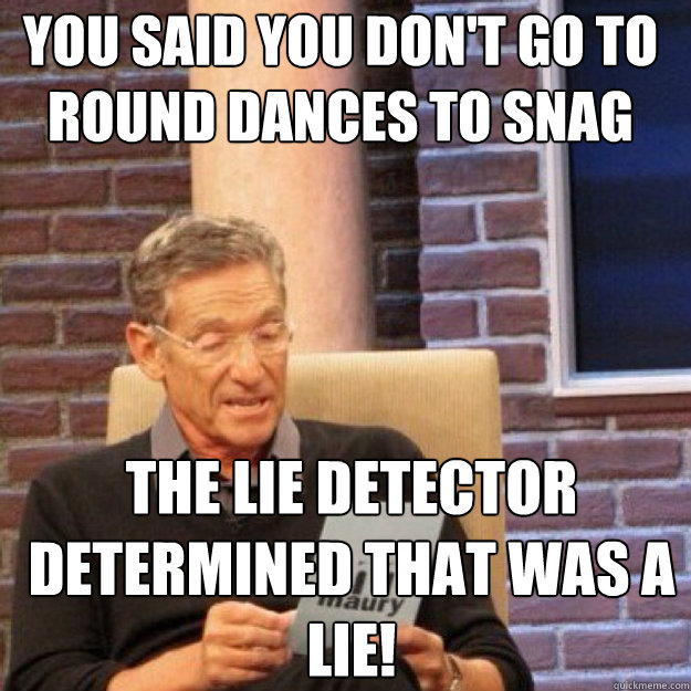 You said you don't go to round dances to snag The lie detector determined that was a lie!  Maury