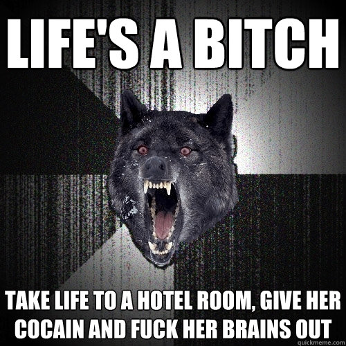 life's a bitch take life to a hotel room, give her cocain and fuck her brains out  Insanity Wolf