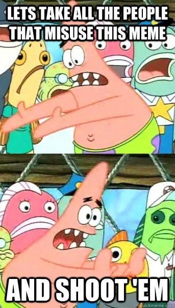 Lets take all the people that misuse this meme and shoot 'em  Push it somewhere else Patrick