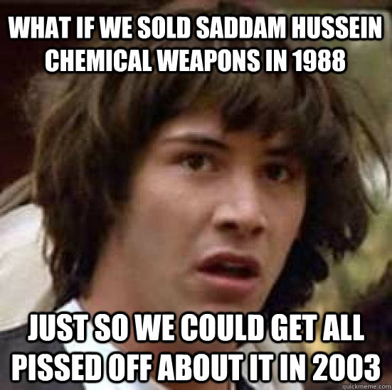 What if we sold Saddam Hussein chemical weapons in 1988 Just so we could get all pissed off about it in 2003  conspiracy keanu