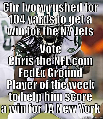 CHR IVORY RUSHED FOR 104 YARDS TO GET A WIN FOR THE NY JETS VOTE CHRIS THE NFL.COM FEDEX GROUND PLAYER OF THE WEEK TO HELP HIM SCORE A WIN FOR JA NEW YORK Misc