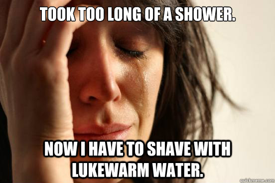 Took too long of a shower. Now I have to shave with lukewarm water.  First World Problems