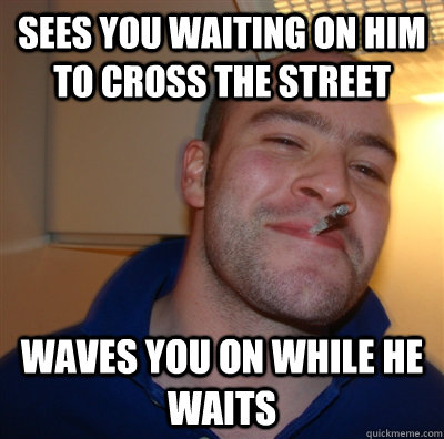 sees you waiting on him to cross the street waves you on while he waits  GGG view on Idra
