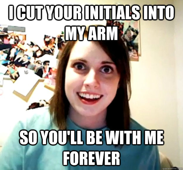 I cut your initials into my arm so you'll be with me forever - I cut your initials into my arm so you'll be with me forever  Overly Attached Girlfriend