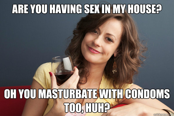 are you having sex in my house? oh you masturbate with condoms too, huh?  Forever Resentful Mother